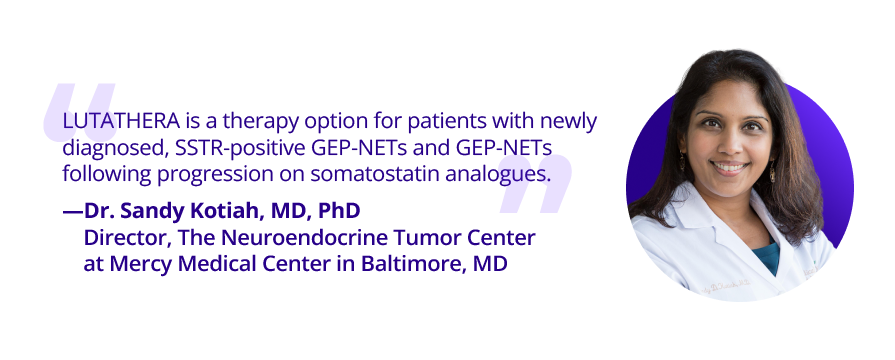Quote: "LUTATHERA is a therapy option for patients with newly diagnosed, SSTR-positive GEP-NETs and GEP-NETs following progression on somatostatin analogues." Dr. Sandy Kotiah, MD, PhD. Director, The Neuroendocrine Tumor Center at Mercy Medical Center in Baltimore, MD